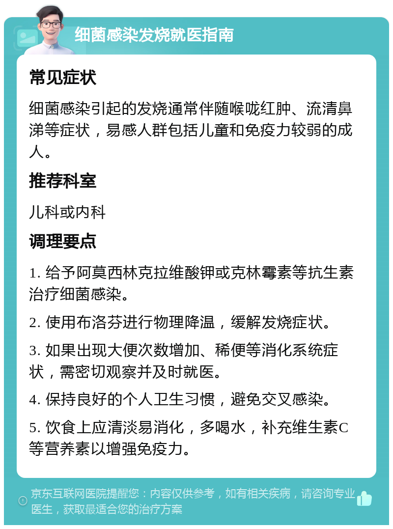 细菌感染发烧就医指南 常见症状 细菌感染引起的发烧通常伴随喉咙红肿、流清鼻涕等症状，易感人群包括儿童和免疫力较弱的成人。 推荐科室 儿科或内科 调理要点 1. 给予阿莫西林克拉维酸钾或克林霉素等抗生素治疗细菌感染。 2. 使用布洛芬进行物理降温，缓解发烧症状。 3. 如果出现大便次数增加、稀便等消化系统症状，需密切观察并及时就医。 4. 保持良好的个人卫生习惯，避免交叉感染。 5. 饮食上应清淡易消化，多喝水，补充维生素C等营养素以增强免疫力。