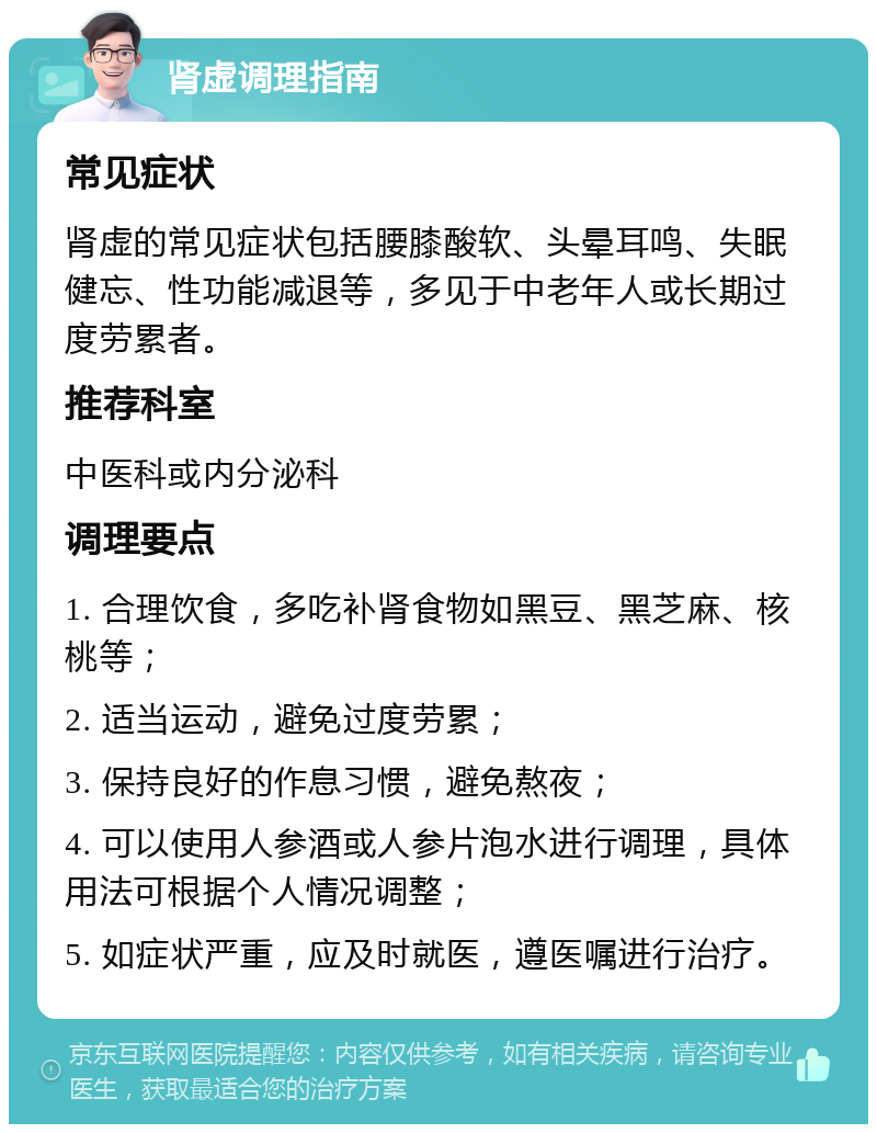 肾虚调理指南 常见症状 肾虚的常见症状包括腰膝酸软、头晕耳鸣、失眠健忘、性功能减退等，多见于中老年人或长期过度劳累者。 推荐科室 中医科或内分泌科 调理要点 1. 合理饮食，多吃补肾食物如黑豆、黑芝麻、核桃等； 2. 适当运动，避免过度劳累； 3. 保持良好的作息习惯，避免熬夜； 4. 可以使用人参酒或人参片泡水进行调理，具体用法可根据个人情况调整； 5. 如症状严重，应及时就医，遵医嘱进行治疗。