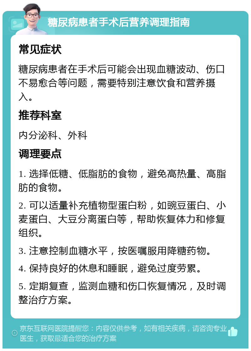 糖尿病患者手术后营养调理指南 常见症状 糖尿病患者在手术后可能会出现血糖波动、伤口不易愈合等问题，需要特别注意饮食和营养摄入。 推荐科室 内分泌科、外科 调理要点 1. 选择低糖、低脂肪的食物，避免高热量、高脂肪的食物。 2. 可以适量补充植物型蛋白粉，如豌豆蛋白、小麦蛋白、大豆分离蛋白等，帮助恢复体力和修复组织。 3. 注意控制血糖水平，按医嘱服用降糖药物。 4. 保持良好的休息和睡眠，避免过度劳累。 5. 定期复查，监测血糖和伤口恢复情况，及时调整治疗方案。