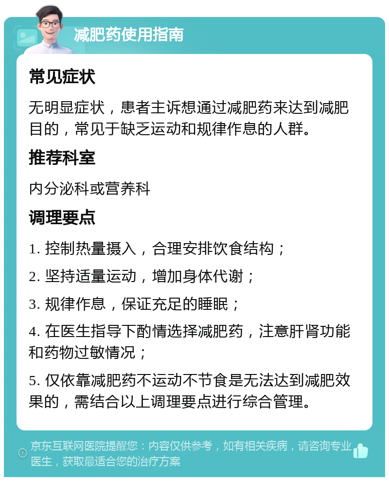 减肥药使用指南 常见症状 无明显症状，患者主诉想通过减肥药来达到减肥目的，常见于缺乏运动和规律作息的人群。 推荐科室 内分泌科或营养科 调理要点 1. 控制热量摄入，合理安排饮食结构； 2. 坚持适量运动，增加身体代谢； 3. 规律作息，保证充足的睡眠； 4. 在医生指导下酌情选择减肥药，注意肝肾功能和药物过敏情况； 5. 仅依靠减肥药不运动不节食是无法达到减肥效果的，需结合以上调理要点进行综合管理。