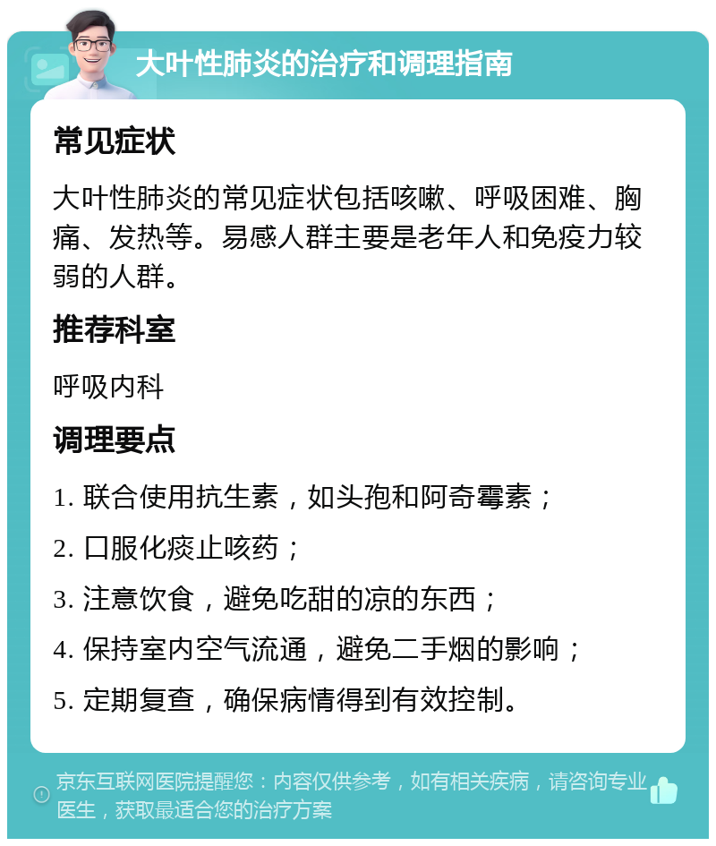 大叶性肺炎的治疗和调理指南 常见症状 大叶性肺炎的常见症状包括咳嗽、呼吸困难、胸痛、发热等。易感人群主要是老年人和免疫力较弱的人群。 推荐科室 呼吸内科 调理要点 1. 联合使用抗生素，如头孢和阿奇霉素； 2. 口服化痰止咳药； 3. 注意饮食，避免吃甜的凉的东西； 4. 保持室内空气流通，避免二手烟的影响； 5. 定期复查，确保病情得到有效控制。