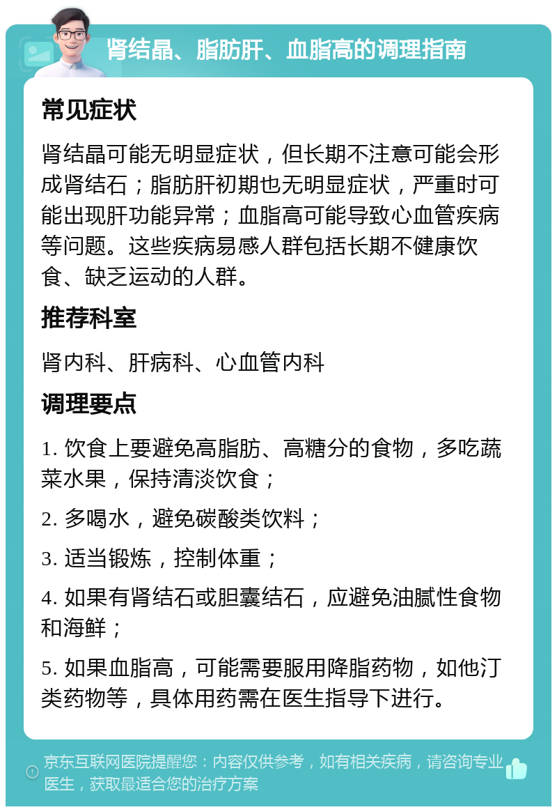 肾结晶、脂肪肝、血脂高的调理指南 常见症状 肾结晶可能无明显症状，但长期不注意可能会形成肾结石；脂肪肝初期也无明显症状，严重时可能出现肝功能异常；血脂高可能导致心血管疾病等问题。这些疾病易感人群包括长期不健康饮食、缺乏运动的人群。 推荐科室 肾内科、肝病科、心血管内科 调理要点 1. 饮食上要避免高脂肪、高糖分的食物，多吃蔬菜水果，保持清淡饮食； 2. 多喝水，避免碳酸类饮料； 3. 适当锻炼，控制体重； 4. 如果有肾结石或胆囊结石，应避免油腻性食物和海鲜； 5. 如果血脂高，可能需要服用降脂药物，如他汀类药物等，具体用药需在医生指导下进行。