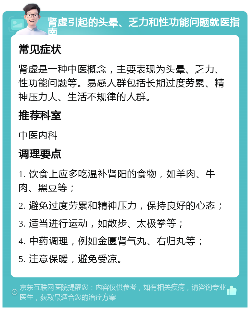 肾虚引起的头晕、乏力和性功能问题就医指南 常见症状 肾虚是一种中医概念，主要表现为头晕、乏力、性功能问题等。易感人群包括长期过度劳累、精神压力大、生活不规律的人群。 推荐科室 中医内科 调理要点 1. 饮食上应多吃温补肾阳的食物，如羊肉、牛肉、黑豆等； 2. 避免过度劳累和精神压力，保持良好的心态； 3. 适当进行运动，如散步、太极拳等； 4. 中药调理，例如金匮肾气丸、右归丸等； 5. 注意保暖，避免受凉。