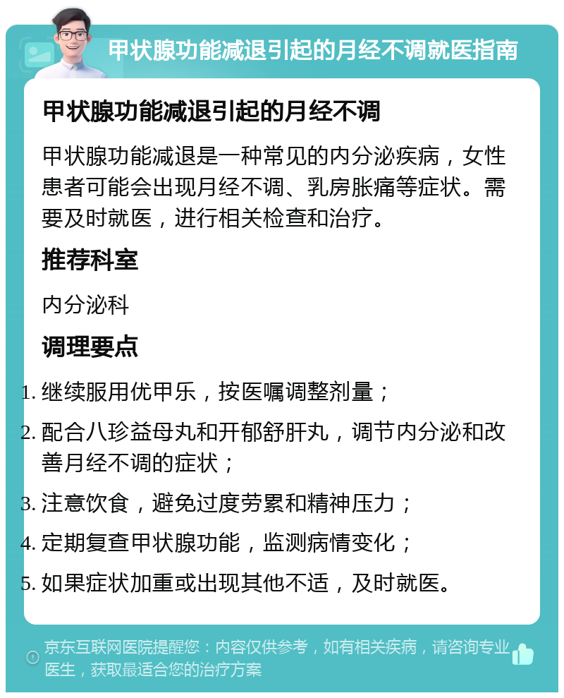 甲状腺功能减退引起的月经不调就医指南 甲状腺功能减退引起的月经不调 甲状腺功能减退是一种常见的内分泌疾病，女性患者可能会出现月经不调、乳房胀痛等症状。需要及时就医，进行相关检查和治疗。 推荐科室 内分泌科 调理要点 继续服用优甲乐，按医嘱调整剂量； 配合八珍益母丸和开郁舒肝丸，调节内分泌和改善月经不调的症状； 注意饮食，避免过度劳累和精神压力； 定期复查甲状腺功能，监测病情变化； 如果症状加重或出现其他不适，及时就医。