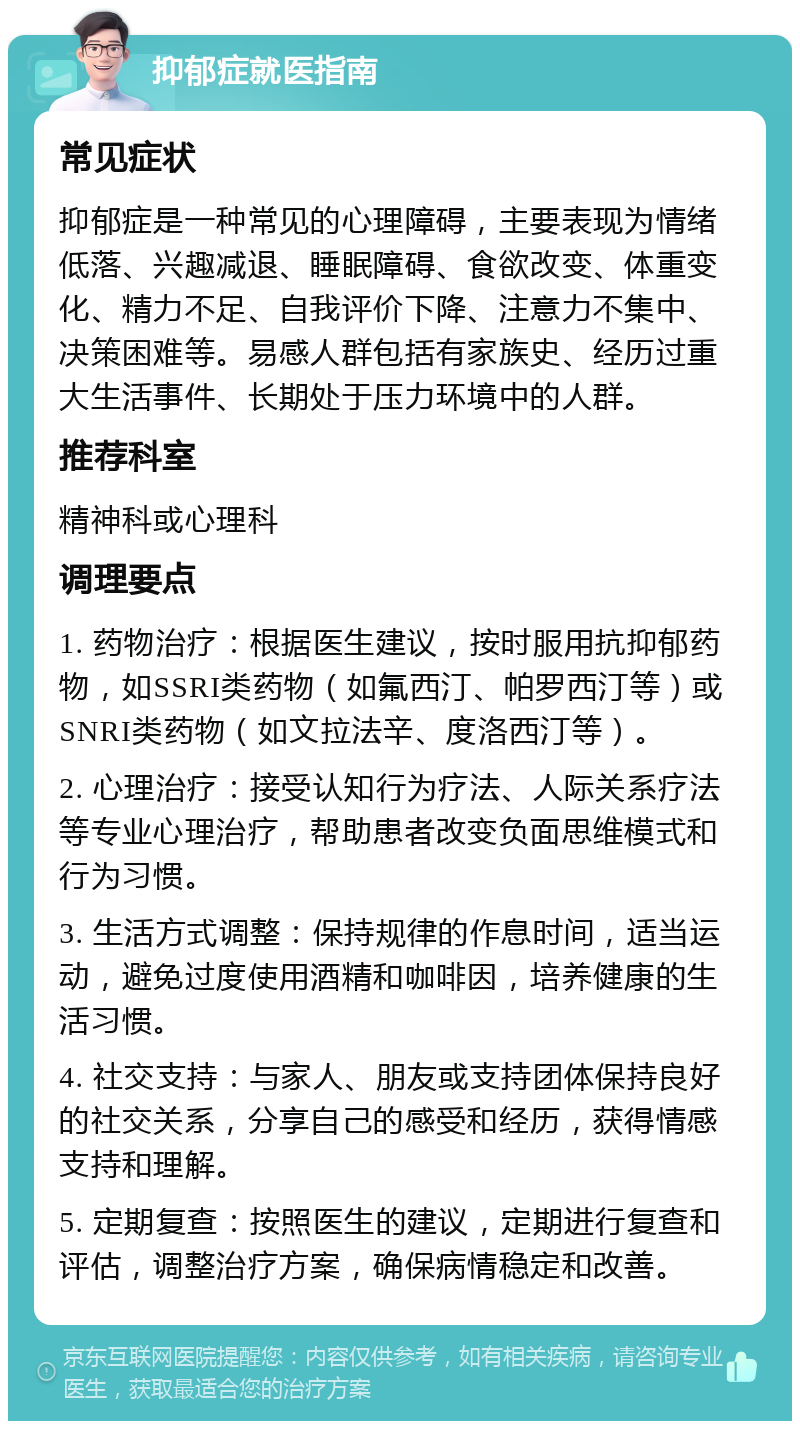 抑郁症就医指南 常见症状 抑郁症是一种常见的心理障碍，主要表现为情绪低落、兴趣减退、睡眠障碍、食欲改变、体重变化、精力不足、自我评价下降、注意力不集中、决策困难等。易感人群包括有家族史、经历过重大生活事件、长期处于压力环境中的人群。 推荐科室 精神科或心理科 调理要点 1. 药物治疗：根据医生建议，按时服用抗抑郁药物，如SSRI类药物（如氟西汀、帕罗西汀等）或SNRI类药物（如文拉法辛、度洛西汀等）。 2. 心理治疗：接受认知行为疗法、人际关系疗法等专业心理治疗，帮助患者改变负面思维模式和行为习惯。 3. 生活方式调整：保持规律的作息时间，适当运动，避免过度使用酒精和咖啡因，培养健康的生活习惯。 4. 社交支持：与家人、朋友或支持团体保持良好的社交关系，分享自己的感受和经历，获得情感支持和理解。 5. 定期复查：按照医生的建议，定期进行复查和评估，调整治疗方案，确保病情稳定和改善。