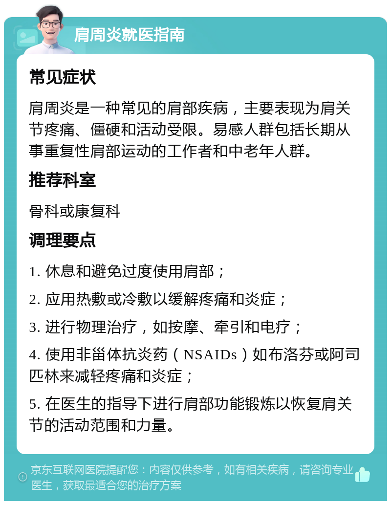 肩周炎就医指南 常见症状 肩周炎是一种常见的肩部疾病，主要表现为肩关节疼痛、僵硬和活动受限。易感人群包括长期从事重复性肩部运动的工作者和中老年人群。 推荐科室 骨科或康复科 调理要点 1. 休息和避免过度使用肩部； 2. 应用热敷或冷敷以缓解疼痛和炎症； 3. 进行物理治疗，如按摩、牵引和电疗； 4. 使用非甾体抗炎药（NSAIDs）如布洛芬或阿司匹林来减轻疼痛和炎症； 5. 在医生的指导下进行肩部功能锻炼以恢复肩关节的活动范围和力量。