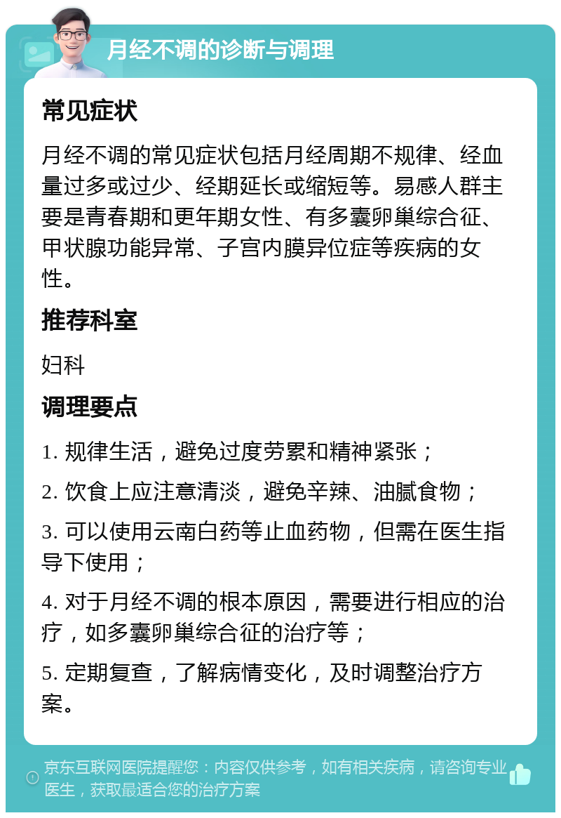 月经不调的诊断与调理 常见症状 月经不调的常见症状包括月经周期不规律、经血量过多或过少、经期延长或缩短等。易感人群主要是青春期和更年期女性、有多囊卵巢综合征、甲状腺功能异常、子宫内膜异位症等疾病的女性。 推荐科室 妇科 调理要点 1. 规律生活，避免过度劳累和精神紧张； 2. 饮食上应注意清淡，避免辛辣、油腻食物； 3. 可以使用云南白药等止血药物，但需在医生指导下使用； 4. 对于月经不调的根本原因，需要进行相应的治疗，如多囊卵巢综合征的治疗等； 5. 定期复查，了解病情变化，及时调整治疗方案。