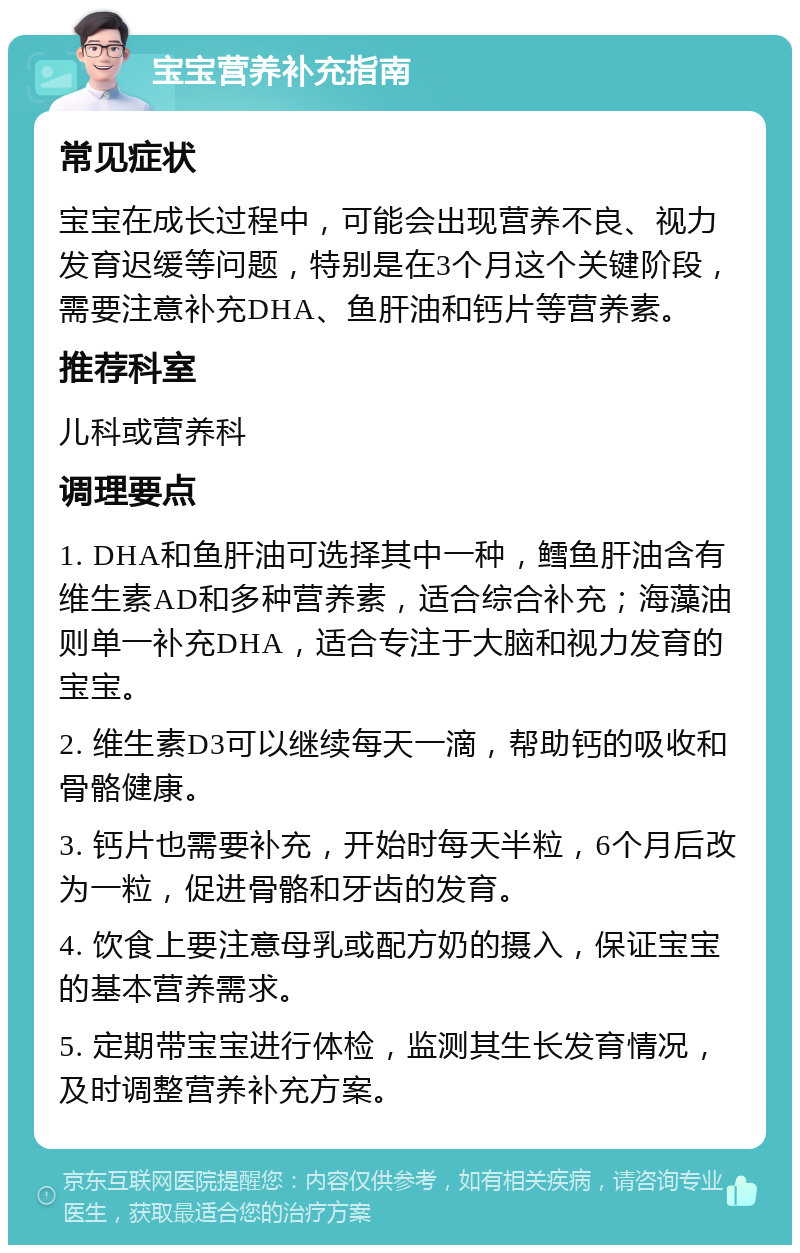 宝宝营养补充指南 常见症状 宝宝在成长过程中，可能会出现营养不良、视力发育迟缓等问题，特别是在3个月这个关键阶段，需要注意补充DHA、鱼肝油和钙片等营养素。 推荐科室 儿科或营养科 调理要点 1. DHA和鱼肝油可选择其中一种，鳕鱼肝油含有维生素AD和多种营养素，适合综合补充；海藻油则单一补充DHA，适合专注于大脑和视力发育的宝宝。 2. 维生素D3可以继续每天一滴，帮助钙的吸收和骨骼健康。 3. 钙片也需要补充，开始时每天半粒，6个月后改为一粒，促进骨骼和牙齿的发育。 4. 饮食上要注意母乳或配方奶的摄入，保证宝宝的基本营养需求。 5. 定期带宝宝进行体检，监测其生长发育情况，及时调整营养补充方案。