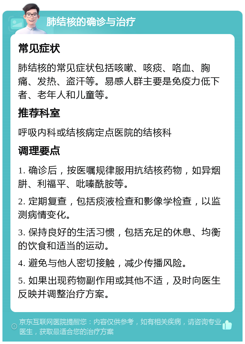 肺结核的确诊与治疗 常见症状 肺结核的常见症状包括咳嗽、咳痰、咯血、胸痛、发热、盗汗等。易感人群主要是免疫力低下者、老年人和儿童等。 推荐科室 呼吸内科或结核病定点医院的结核科 调理要点 1. 确诊后，按医嘱规律服用抗结核药物，如异烟肼、利福平、吡嗪酰胺等。 2. 定期复查，包括痰液检查和影像学检查，以监测病情变化。 3. 保持良好的生活习惯，包括充足的休息、均衡的饮食和适当的运动。 4. 避免与他人密切接触，减少传播风险。 5. 如果出现药物副作用或其他不适，及时向医生反映并调整治疗方案。