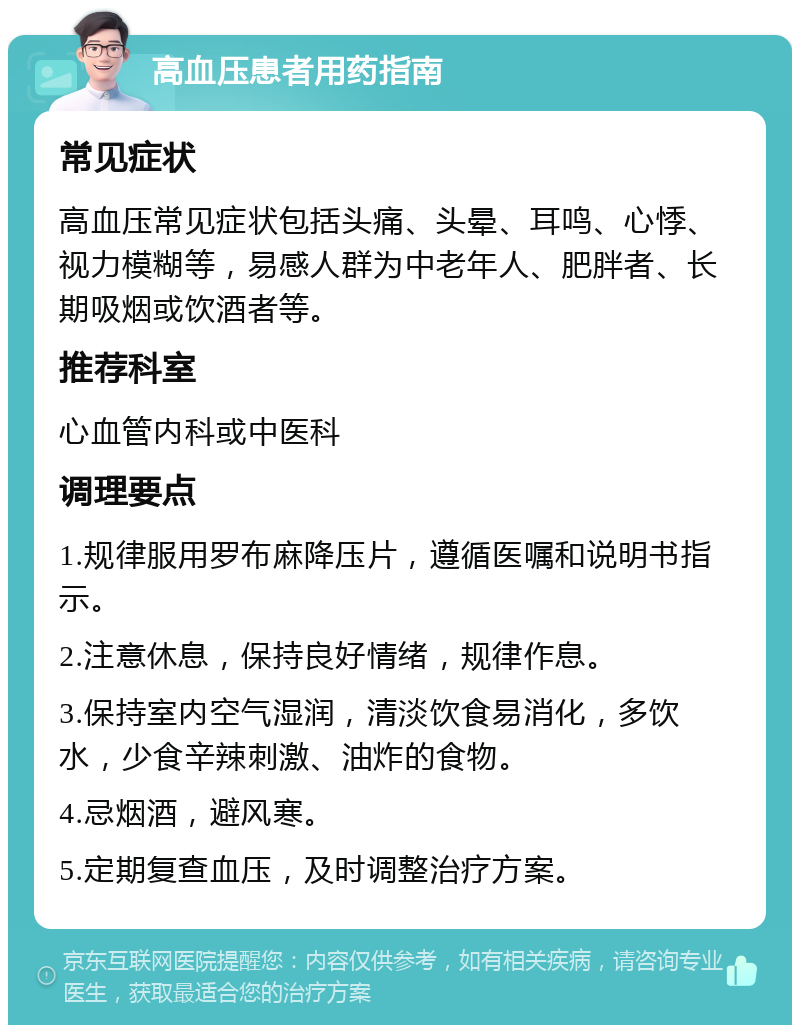 高血压患者用药指南 常见症状 高血压常见症状包括头痛、头晕、耳鸣、心悸、视力模糊等，易感人群为中老年人、肥胖者、长期吸烟或饮酒者等。 推荐科室 心血管内科或中医科 调理要点 1.规律服用罗布麻降压片，遵循医嘱和说明书指示。 2.注意休息，保持良好情绪，规律作息。 3.保持室内空气湿润，清淡饮食易消化，多饮水，少食辛辣刺激、油炸的食物。 4.忌烟酒，避风寒。 5.定期复查血压，及时调整治疗方案。