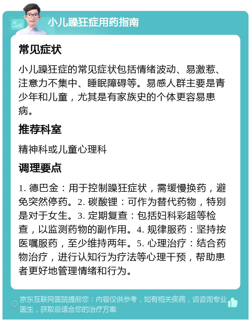 小儿躁狂症用药指南 常见症状 小儿躁狂症的常见症状包括情绪波动、易激惹、注意力不集中、睡眠障碍等。易感人群主要是青少年和儿童，尤其是有家族史的个体更容易患病。 推荐科室 精神科或儿童心理科 调理要点 1. 德巴金：用于控制躁狂症状，需缓慢换药，避免突然停药。2. 碳酸锂：可作为替代药物，特别是对于女生。3. 定期复查：包括妇科彩超等检查，以监测药物的副作用。4. 规律服药：坚持按医嘱服药，至少维持两年。5. 心理治疗：结合药物治疗，进行认知行为疗法等心理干预，帮助患者更好地管理情绪和行为。