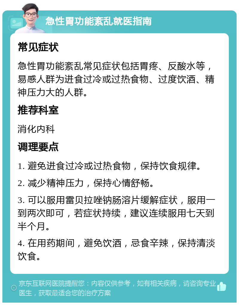 急性胃功能紊乱就医指南 常见症状 急性胃功能紊乱常见症状包括胃疼、反酸水等，易感人群为进食过冷或过热食物、过度饮酒、精神压力大的人群。 推荐科室 消化内科 调理要点 1. 避免进食过冷或过热食物，保持饮食规律。 2. 减少精神压力，保持心情舒畅。 3. 可以服用雷贝拉唑钠肠溶片缓解症状，服用一到两次即可，若症状持续，建议连续服用七天到半个月。 4. 在用药期间，避免饮酒，忌食辛辣，保持清淡饮食。