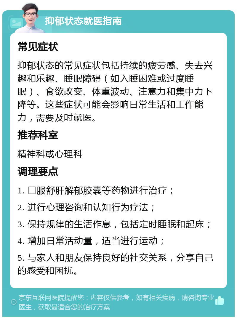 抑郁状态就医指南 常见症状 抑郁状态的常见症状包括持续的疲劳感、失去兴趣和乐趣、睡眠障碍（如入睡困难或过度睡眠）、食欲改变、体重波动、注意力和集中力下降等。这些症状可能会影响日常生活和工作能力，需要及时就医。 推荐科室 精神科或心理科 调理要点 1. 口服舒肝解郁胶囊等药物进行治疗； 2. 进行心理咨询和认知行为疗法； 3. 保持规律的生活作息，包括定时睡眠和起床； 4. 增加日常活动量，适当进行运动； 5. 与家人和朋友保持良好的社交关系，分享自己的感受和困扰。