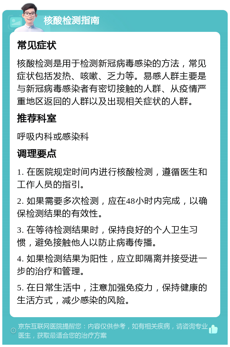 核酸检测指南 常见症状 核酸检测是用于检测新冠病毒感染的方法，常见症状包括发热、咳嗽、乏力等。易感人群主要是与新冠病毒感染者有密切接触的人群、从疫情严重地区返回的人群以及出现相关症状的人群。 推荐科室 呼吸内科或感染科 调理要点 1. 在医院规定时间内进行核酸检测，遵循医生和工作人员的指引。 2. 如果需要多次检测，应在48小时内完成，以确保检测结果的有效性。 3. 在等待检测结果时，保持良好的个人卫生习惯，避免接触他人以防止病毒传播。 4. 如果检测结果为阳性，应立即隔离并接受进一步的治疗和管理。 5. 在日常生活中，注意加强免疫力，保持健康的生活方式，减少感染的风险。