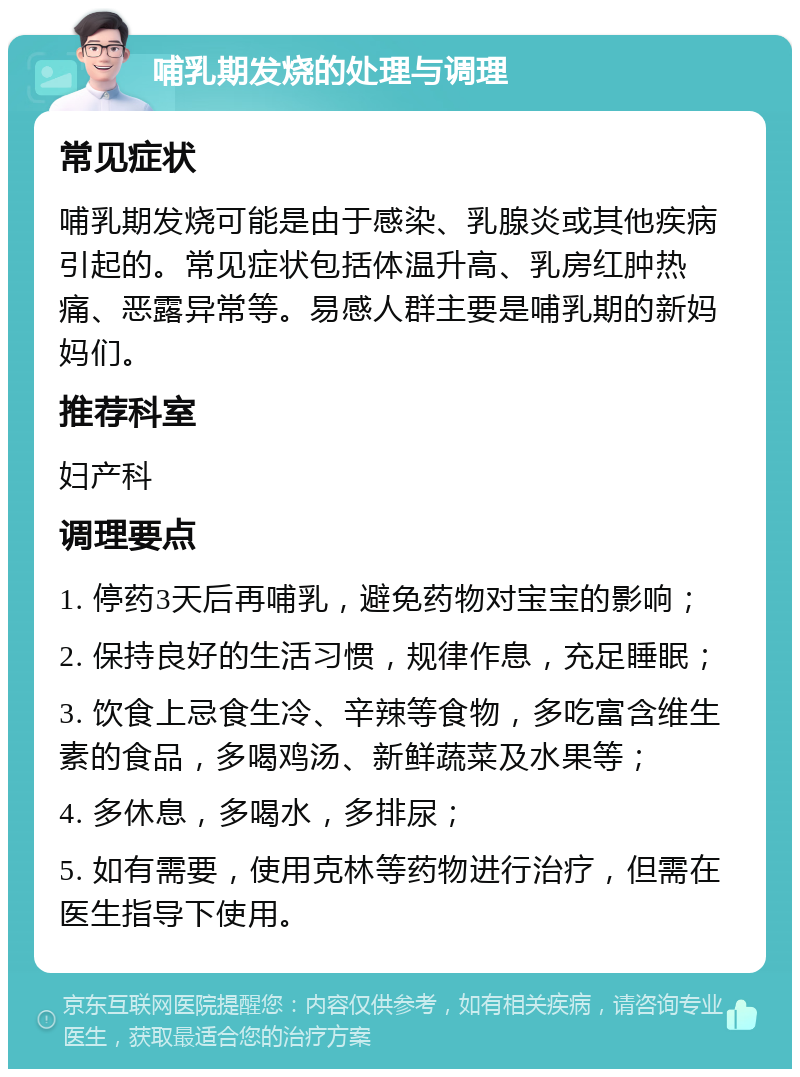 哺乳期发烧的处理与调理 常见症状 哺乳期发烧可能是由于感染、乳腺炎或其他疾病引起的。常见症状包括体温升高、乳房红肿热痛、恶露异常等。易感人群主要是哺乳期的新妈妈们。 推荐科室 妇产科 调理要点 1. 停药3天后再哺乳，避免药物对宝宝的影响； 2. 保持良好的生活习惯，规律作息，充足睡眠； 3. 饮食上忌食生冷、辛辣等食物，多吃富含维生素的食品，多喝鸡汤、新鲜蔬菜及水果等； 4. 多休息，多喝水，多排尿； 5. 如有需要，使用克林等药物进行治疗，但需在医生指导下使用。