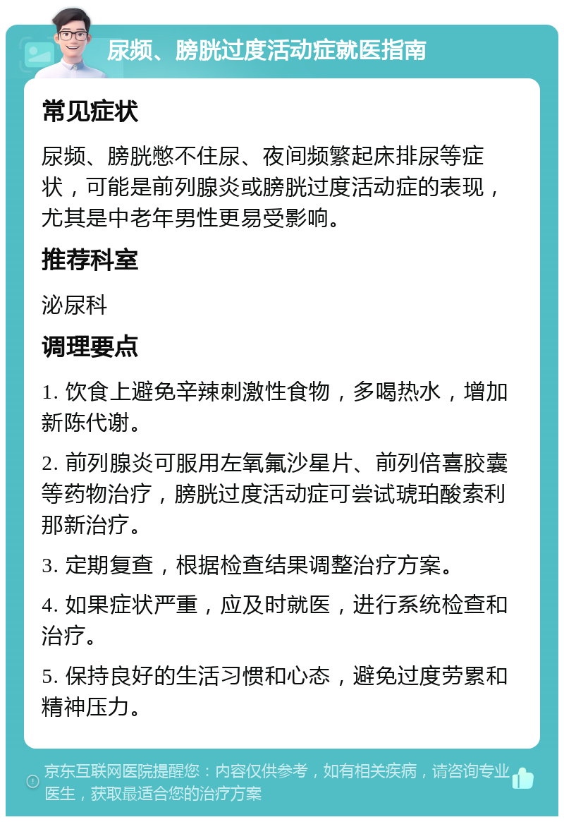 尿频、膀胱过度活动症就医指南 常见症状 尿频、膀胱憋不住尿、夜间频繁起床排尿等症状，可能是前列腺炎或膀胱过度活动症的表现，尤其是中老年男性更易受影响。 推荐科室 泌尿科 调理要点 1. 饮食上避免辛辣刺激性食物，多喝热水，增加新陈代谢。 2. 前列腺炎可服用左氧氟沙星片、前列倍喜胶囊等药物治疗，膀胱过度活动症可尝试琥珀酸索利那新治疗。 3. 定期复查，根据检查结果调整治疗方案。 4. 如果症状严重，应及时就医，进行系统检查和治疗。 5. 保持良好的生活习惯和心态，避免过度劳累和精神压力。