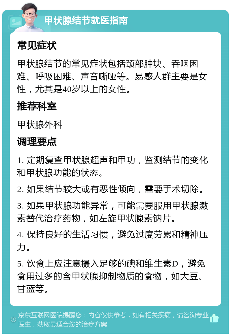 甲状腺结节就医指南 常见症状 甲状腺结节的常见症状包括颈部肿块、吞咽困难、呼吸困难、声音嘶哑等。易感人群主要是女性，尤其是40岁以上的女性。 推荐科室 甲状腺外科 调理要点 1. 定期复查甲状腺超声和甲功，监测结节的变化和甲状腺功能的状态。 2. 如果结节较大或有恶性倾向，需要手术切除。 3. 如果甲状腺功能异常，可能需要服用甲状腺激素替代治疗药物，如左旋甲状腺素钠片。 4. 保持良好的生活习惯，避免过度劳累和精神压力。 5. 饮食上应注意摄入足够的碘和维生素D，避免食用过多的含甲状腺抑制物质的食物，如大豆、甘蓝等。