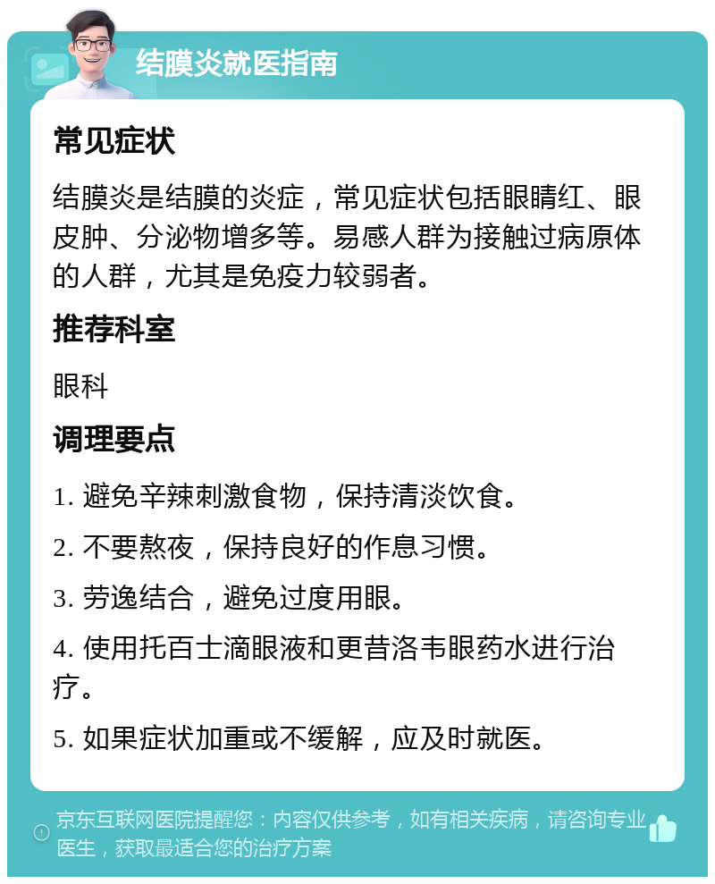 结膜炎就医指南 常见症状 结膜炎是结膜的炎症，常见症状包括眼睛红、眼皮肿、分泌物增多等。易感人群为接触过病原体的人群，尤其是免疫力较弱者。 推荐科室 眼科 调理要点 1. 避免辛辣刺激食物，保持清淡饮食。 2. 不要熬夜，保持良好的作息习惯。 3. 劳逸结合，避免过度用眼。 4. 使用托百士滴眼液和更昔洛韦眼药水进行治疗。 5. 如果症状加重或不缓解，应及时就医。