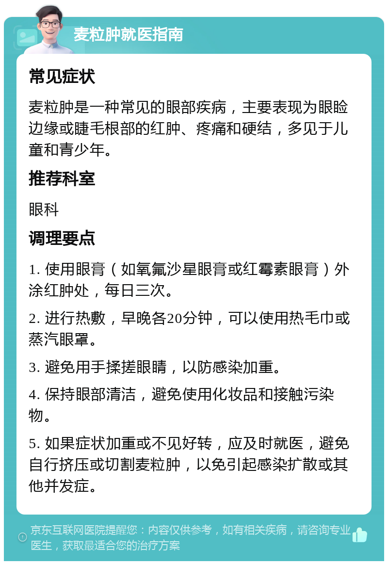 麦粒肿就医指南 常见症状 麦粒肿是一种常见的眼部疾病，主要表现为眼睑边缘或睫毛根部的红肿、疼痛和硬结，多见于儿童和青少年。 推荐科室 眼科 调理要点 1. 使用眼膏（如氧氟沙星眼膏或红霉素眼膏）外涂红肿处，每日三次。 2. 进行热敷，早晚各20分钟，可以使用热毛巾或蒸汽眼罩。 3. 避免用手揉搓眼睛，以防感染加重。 4. 保持眼部清洁，避免使用化妆品和接触污染物。 5. 如果症状加重或不见好转，应及时就医，避免自行挤压或切割麦粒肿，以免引起感染扩散或其他并发症。