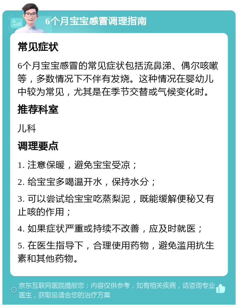 6个月宝宝感冒调理指南 常见症状 6个月宝宝感冒的常见症状包括流鼻涕、偶尔咳嗽等，多数情况下不伴有发烧。这种情况在婴幼儿中较为常见，尤其是在季节交替或气候变化时。 推荐科室 儿科 调理要点 1. 注意保暖，避免宝宝受凉； 2. 给宝宝多喝温开水，保持水分； 3. 可以尝试给宝宝吃蒸梨泥，既能缓解便秘又有止咳的作用； 4. 如果症状严重或持续不改善，应及时就医； 5. 在医生指导下，合理使用药物，避免滥用抗生素和其他药物。