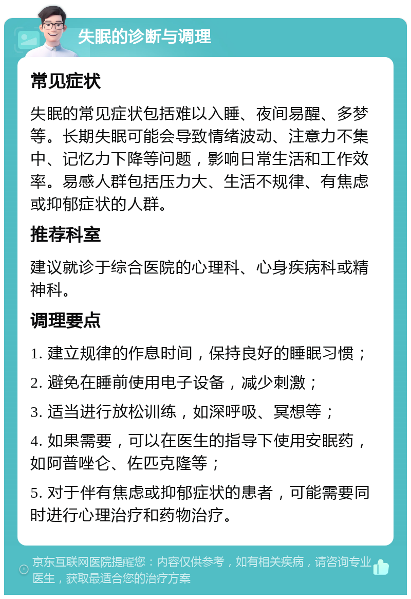 失眠的诊断与调理 常见症状 失眠的常见症状包括难以入睡、夜间易醒、多梦等。长期失眠可能会导致情绪波动、注意力不集中、记忆力下降等问题，影响日常生活和工作效率。易感人群包括压力大、生活不规律、有焦虑或抑郁症状的人群。 推荐科室 建议就诊于综合医院的心理科、心身疾病科或精神科。 调理要点 1. 建立规律的作息时间，保持良好的睡眠习惯； 2. 避免在睡前使用电子设备，减少刺激； 3. 适当进行放松训练，如深呼吸、冥想等； 4. 如果需要，可以在医生的指导下使用安眠药，如阿普唑仑、佐匹克隆等； 5. 对于伴有焦虑或抑郁症状的患者，可能需要同时进行心理治疗和药物治疗。