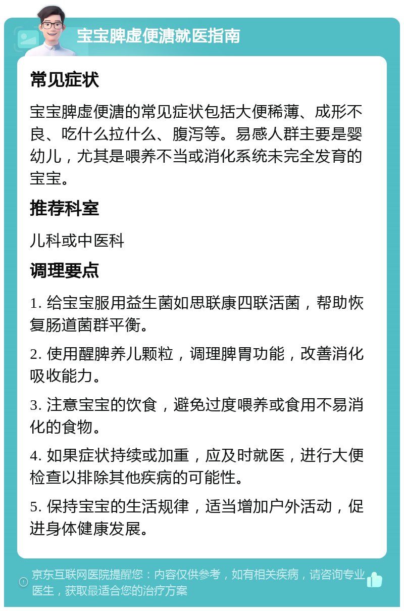 宝宝脾虚便溏就医指南 常见症状 宝宝脾虚便溏的常见症状包括大便稀薄、成形不良、吃什么拉什么、腹泻等。易感人群主要是婴幼儿，尤其是喂养不当或消化系统未完全发育的宝宝。 推荐科室 儿科或中医科 调理要点 1. 给宝宝服用益生菌如思联康四联活菌，帮助恢复肠道菌群平衡。 2. 使用醒脾养儿颗粒，调理脾胃功能，改善消化吸收能力。 3. 注意宝宝的饮食，避免过度喂养或食用不易消化的食物。 4. 如果症状持续或加重，应及时就医，进行大便检查以排除其他疾病的可能性。 5. 保持宝宝的生活规律，适当增加户外活动，促进身体健康发展。