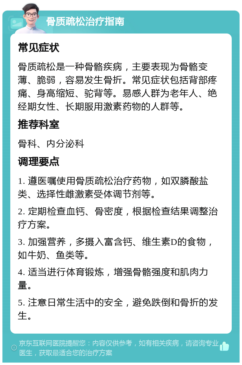 骨质疏松治疗指南 常见症状 骨质疏松是一种骨骼疾病，主要表现为骨骼变薄、脆弱，容易发生骨折。常见症状包括背部疼痛、身高缩短、驼背等。易感人群为老年人、绝经期女性、长期服用激素药物的人群等。 推荐科室 骨科、内分泌科 调理要点 1. 遵医嘱使用骨质疏松治疗药物，如双膦酸盐类、选择性雌激素受体调节剂等。 2. 定期检查血钙、骨密度，根据检查结果调整治疗方案。 3. 加强营养，多摄入富含钙、维生素D的食物，如牛奶、鱼类等。 4. 适当进行体育锻炼，增强骨骼强度和肌肉力量。 5. 注意日常生活中的安全，避免跌倒和骨折的发生。