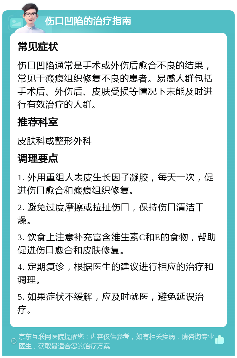 伤口凹陷的治疗指南 常见症状 伤口凹陷通常是手术或外伤后愈合不良的结果，常见于瘢痕组织修复不良的患者。易感人群包括手术后、外伤后、皮肤受损等情况下未能及时进行有效治疗的人群。 推荐科室 皮肤科或整形外科 调理要点 1. 外用重组人表皮生长因子凝胶，每天一次，促进伤口愈合和瘢痕组织修复。 2. 避免过度摩擦或拉扯伤口，保持伤口清洁干燥。 3. 饮食上注意补充富含维生素C和E的食物，帮助促进伤口愈合和皮肤修复。 4. 定期复诊，根据医生的建议进行相应的治疗和调理。 5. 如果症状不缓解，应及时就医，避免延误治疗。