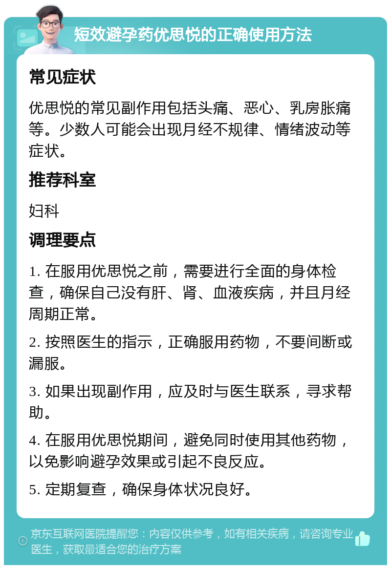 短效避孕药优思悦的正确使用方法 常见症状 优思悦的常见副作用包括头痛、恶心、乳房胀痛等。少数人可能会出现月经不规律、情绪波动等症状。 推荐科室 妇科 调理要点 1. 在服用优思悦之前，需要进行全面的身体检查，确保自己没有肝、肾、血液疾病，并且月经周期正常。 2. 按照医生的指示，正确服用药物，不要间断或漏服。 3. 如果出现副作用，应及时与医生联系，寻求帮助。 4. 在服用优思悦期间，避免同时使用其他药物，以免影响避孕效果或引起不良反应。 5. 定期复查，确保身体状况良好。