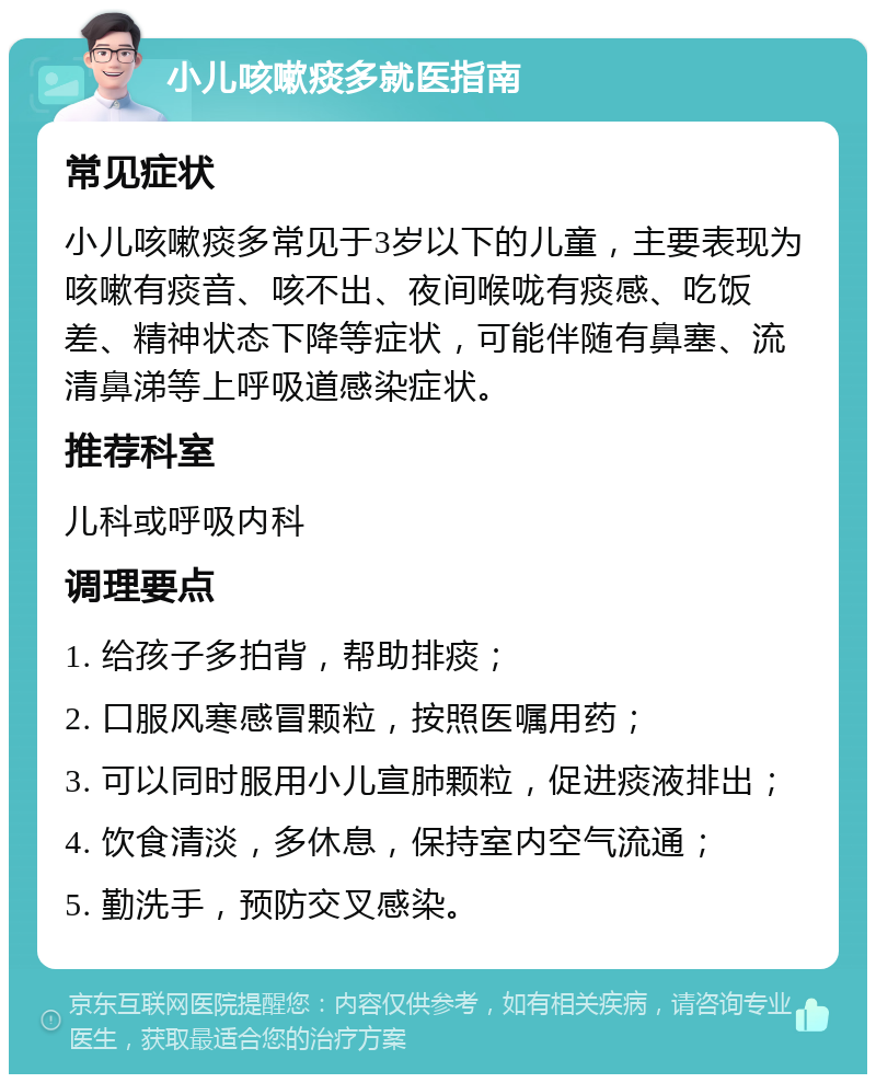 小儿咳嗽痰多就医指南 常见症状 小儿咳嗽痰多常见于3岁以下的儿童，主要表现为咳嗽有痰音、咳不出、夜间喉咙有痰感、吃饭差、精神状态下降等症状，可能伴随有鼻塞、流清鼻涕等上呼吸道感染症状。 推荐科室 儿科或呼吸内科 调理要点 1. 给孩子多拍背，帮助排痰； 2. 口服风寒感冒颗粒，按照医嘱用药； 3. 可以同时服用小儿宣肺颗粒，促进痰液排出； 4. 饮食清淡，多休息，保持室内空气流通； 5. 勤洗手，预防交叉感染。