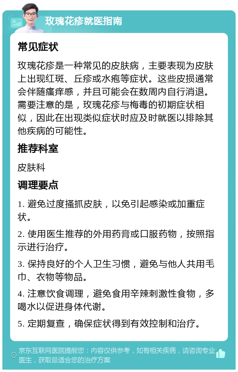 玫瑰花疹就医指南 常见症状 玫瑰花疹是一种常见的皮肤病，主要表现为皮肤上出现红斑、丘疹或水疱等症状。这些皮损通常会伴随瘙痒感，并且可能会在数周内自行消退。需要注意的是，玫瑰花疹与梅毒的初期症状相似，因此在出现类似症状时应及时就医以排除其他疾病的可能性。 推荐科室 皮肤科 调理要点 1. 避免过度搔抓皮肤，以免引起感染或加重症状。 2. 使用医生推荐的外用药膏或口服药物，按照指示进行治疗。 3. 保持良好的个人卫生习惯，避免与他人共用毛巾、衣物等物品。 4. 注意饮食调理，避免食用辛辣刺激性食物，多喝水以促进身体代谢。 5. 定期复查，确保症状得到有效控制和治疗。