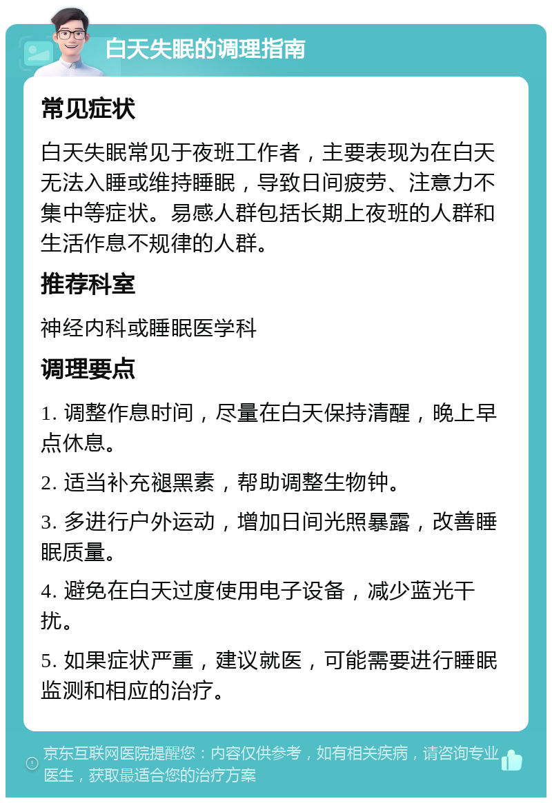 白天失眠的调理指南 常见症状 白天失眠常见于夜班工作者，主要表现为在白天无法入睡或维持睡眠，导致日间疲劳、注意力不集中等症状。易感人群包括长期上夜班的人群和生活作息不规律的人群。 推荐科室 神经内科或睡眠医学科 调理要点 1. 调整作息时间，尽量在白天保持清醒，晚上早点休息。 2. 适当补充褪黑素，帮助调整生物钟。 3. 多进行户外运动，增加日间光照暴露，改善睡眠质量。 4. 避免在白天过度使用电子设备，减少蓝光干扰。 5. 如果症状严重，建议就医，可能需要进行睡眠监测和相应的治疗。