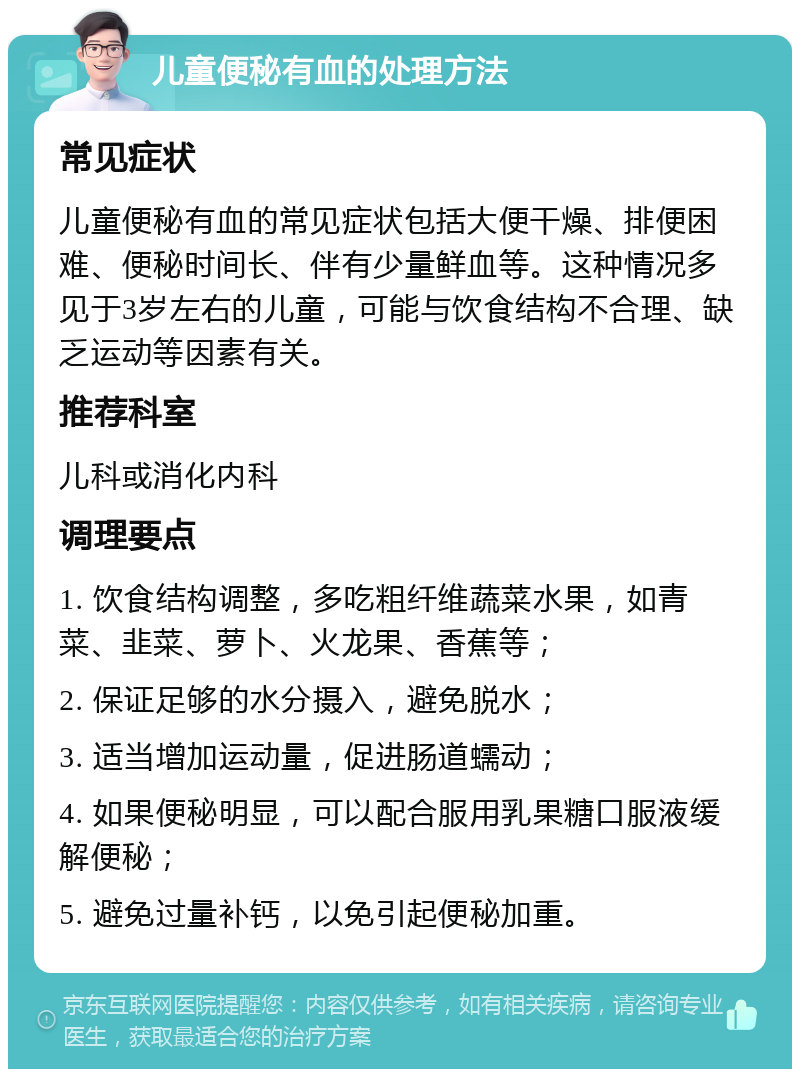 儿童便秘有血的处理方法 常见症状 儿童便秘有血的常见症状包括大便干燥、排便困难、便秘时间长、伴有少量鲜血等。这种情况多见于3岁左右的儿童，可能与饮食结构不合理、缺乏运动等因素有关。 推荐科室 儿科或消化内科 调理要点 1. 饮食结构调整，多吃粗纤维蔬菜水果，如青菜、韭菜、萝卜、火龙果、香蕉等； 2. 保证足够的水分摄入，避免脱水； 3. 适当增加运动量，促进肠道蠕动； 4. 如果便秘明显，可以配合服用乳果糖口服液缓解便秘； 5. 避免过量补钙，以免引起便秘加重。