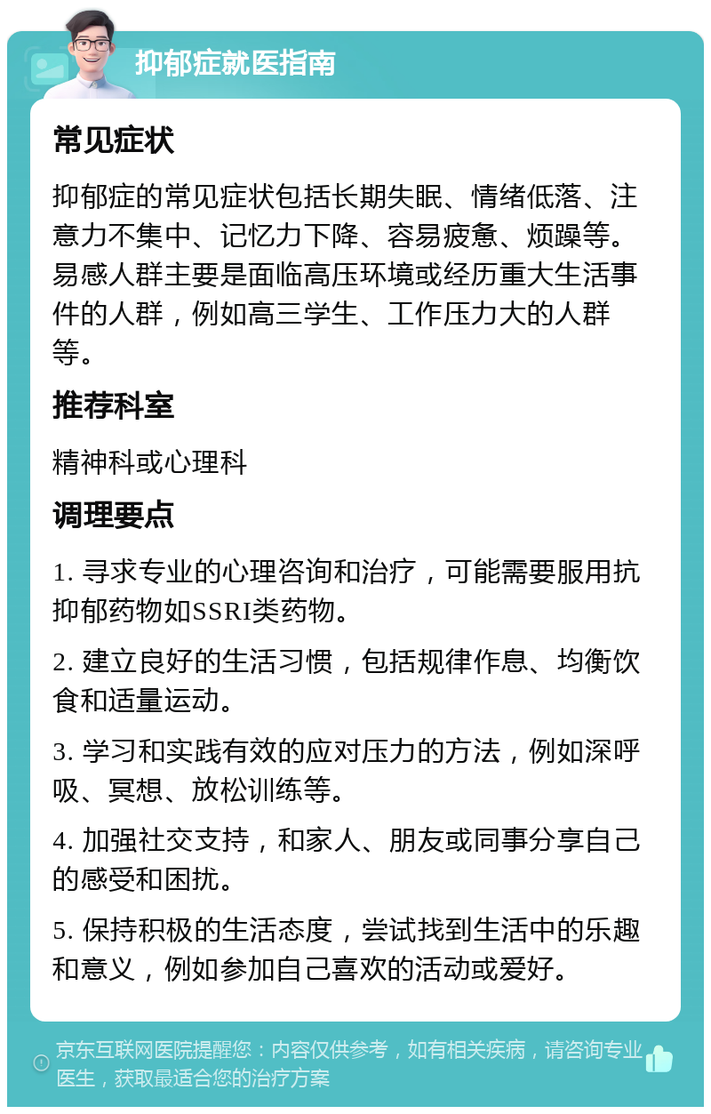 抑郁症就医指南 常见症状 抑郁症的常见症状包括长期失眠、情绪低落、注意力不集中、记忆力下降、容易疲惫、烦躁等。易感人群主要是面临高压环境或经历重大生活事件的人群，例如高三学生、工作压力大的人群等。 推荐科室 精神科或心理科 调理要点 1. 寻求专业的心理咨询和治疗，可能需要服用抗抑郁药物如SSRI类药物。 2. 建立良好的生活习惯，包括规律作息、均衡饮食和适量运动。 3. 学习和实践有效的应对压力的方法，例如深呼吸、冥想、放松训练等。 4. 加强社交支持，和家人、朋友或同事分享自己的感受和困扰。 5. 保持积极的生活态度，尝试找到生活中的乐趣和意义，例如参加自己喜欢的活动或爱好。