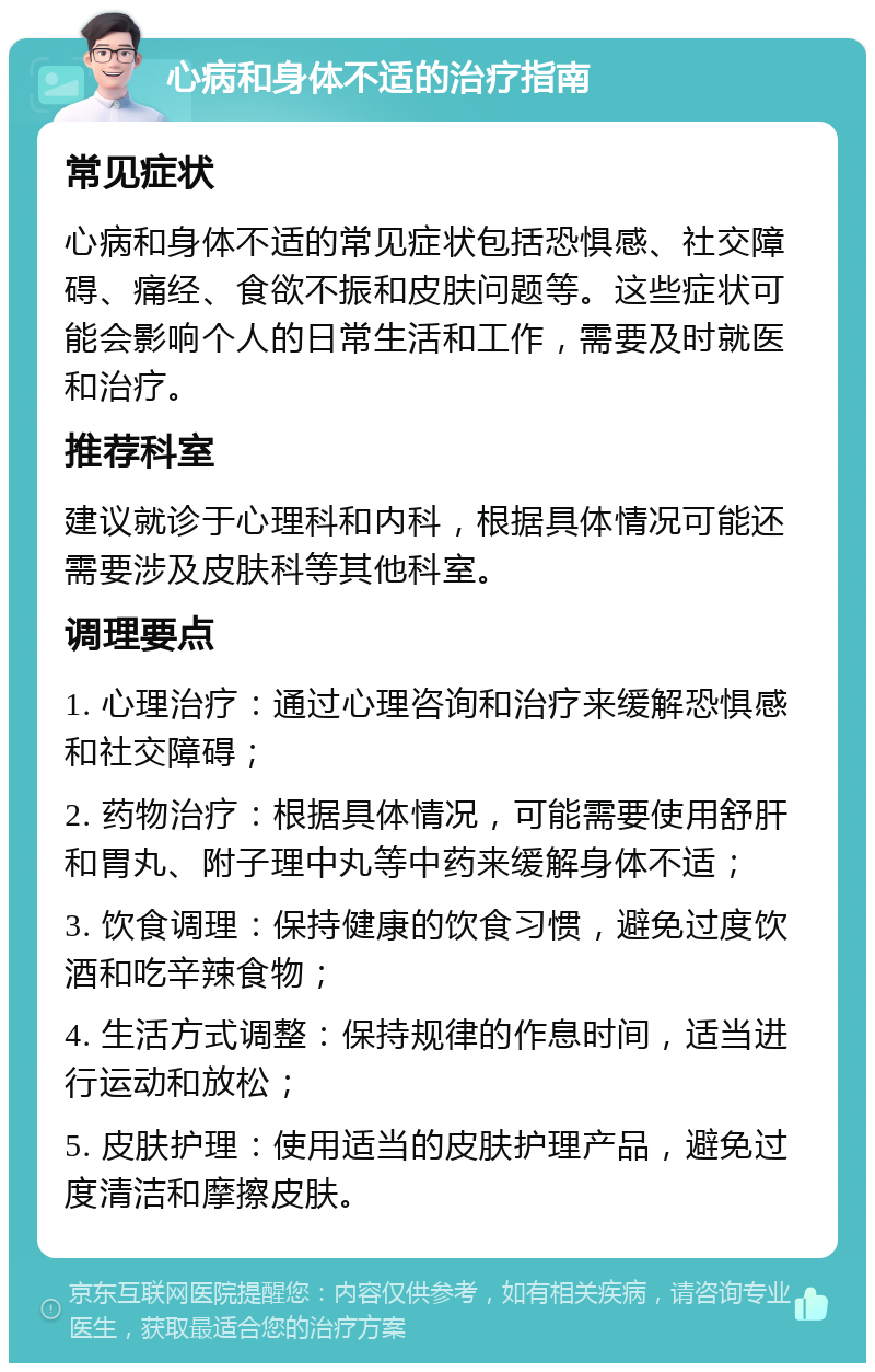 心病和身体不适的治疗指南 常见症状 心病和身体不适的常见症状包括恐惧感、社交障碍、痛经、食欲不振和皮肤问题等。这些症状可能会影响个人的日常生活和工作，需要及时就医和治疗。 推荐科室 建议就诊于心理科和内科，根据具体情况可能还需要涉及皮肤科等其他科室。 调理要点 1. 心理治疗：通过心理咨询和治疗来缓解恐惧感和社交障碍； 2. 药物治疗：根据具体情况，可能需要使用舒肝和胃丸、附子理中丸等中药来缓解身体不适； 3. 饮食调理：保持健康的饮食习惯，避免过度饮酒和吃辛辣食物； 4. 生活方式调整：保持规律的作息时间，适当进行运动和放松； 5. 皮肤护理：使用适当的皮肤护理产品，避免过度清洁和摩擦皮肤。