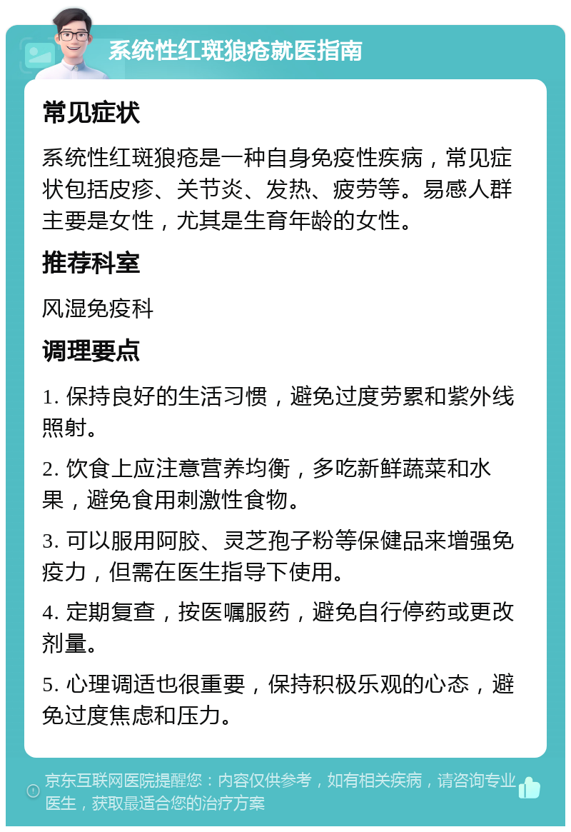 系统性红斑狼疮就医指南 常见症状 系统性红斑狼疮是一种自身免疫性疾病，常见症状包括皮疹、关节炎、发热、疲劳等。易感人群主要是女性，尤其是生育年龄的女性。 推荐科室 风湿免疫科 调理要点 1. 保持良好的生活习惯，避免过度劳累和紫外线照射。 2. 饮食上应注意营养均衡，多吃新鲜蔬菜和水果，避免食用刺激性食物。 3. 可以服用阿胶、灵芝孢子粉等保健品来增强免疫力，但需在医生指导下使用。 4. 定期复查，按医嘱服药，避免自行停药或更改剂量。 5. 心理调适也很重要，保持积极乐观的心态，避免过度焦虑和压力。