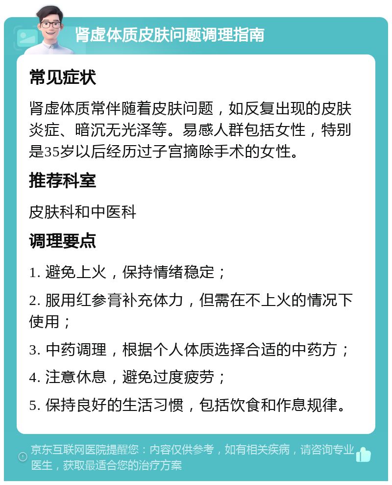 肾虚体质皮肤问题调理指南 常见症状 肾虚体质常伴随着皮肤问题，如反复出现的皮肤炎症、暗沉无光泽等。易感人群包括女性，特别是35岁以后经历过子宫摘除手术的女性。 推荐科室 皮肤科和中医科 调理要点 1. 避免上火，保持情绪稳定； 2. 服用红参膏补充体力，但需在不上火的情况下使用； 3. 中药调理，根据个人体质选择合适的中药方； 4. 注意休息，避免过度疲劳； 5. 保持良好的生活习惯，包括饮食和作息规律。