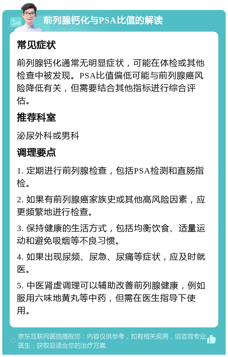 前列腺钙化与PSA比值的解读 常见症状 前列腺钙化通常无明显症状，可能在体检或其他检查中被发现。PSA比值偏低可能与前列腺癌风险降低有关，但需要结合其他指标进行综合评估。 推荐科室 泌尿外科或男科 调理要点 1. 定期进行前列腺检查，包括PSA检测和直肠指检。 2. 如果有前列腺癌家族史或其他高风险因素，应更频繁地进行检查。 3. 保持健康的生活方式，包括均衡饮食、适量运动和避免吸烟等不良习惯。 4. 如果出现尿频、尿急、尿痛等症状，应及时就医。 5. 中医肾虚调理可以辅助改善前列腺健康，例如服用六味地黄丸等中药，但需在医生指导下使用。