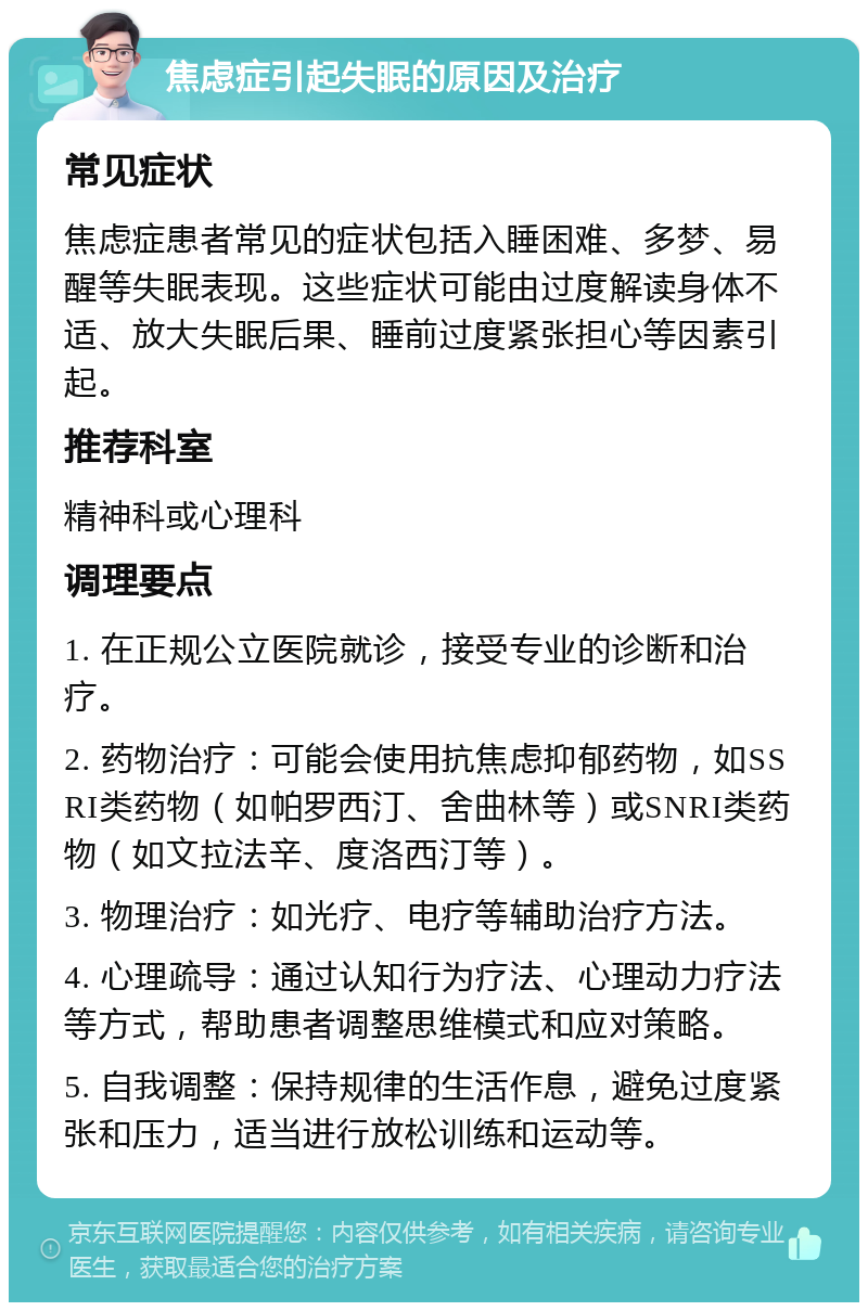 焦虑症引起失眠的原因及治疗 常见症状 焦虑症患者常见的症状包括入睡困难、多梦、易醒等失眠表现。这些症状可能由过度解读身体不适、放大失眠后果、睡前过度紧张担心等因素引起。 推荐科室 精神科或心理科 调理要点 1. 在正规公立医院就诊，接受专业的诊断和治疗。 2. 药物治疗：可能会使用抗焦虑抑郁药物，如SSRI类药物（如帕罗西汀、舍曲林等）或SNRI类药物（如文拉法辛、度洛西汀等）。 3. 物理治疗：如光疗、电疗等辅助治疗方法。 4. 心理疏导：通过认知行为疗法、心理动力疗法等方式，帮助患者调整思维模式和应对策略。 5. 自我调整：保持规律的生活作息，避免过度紧张和压力，适当进行放松训练和运动等。