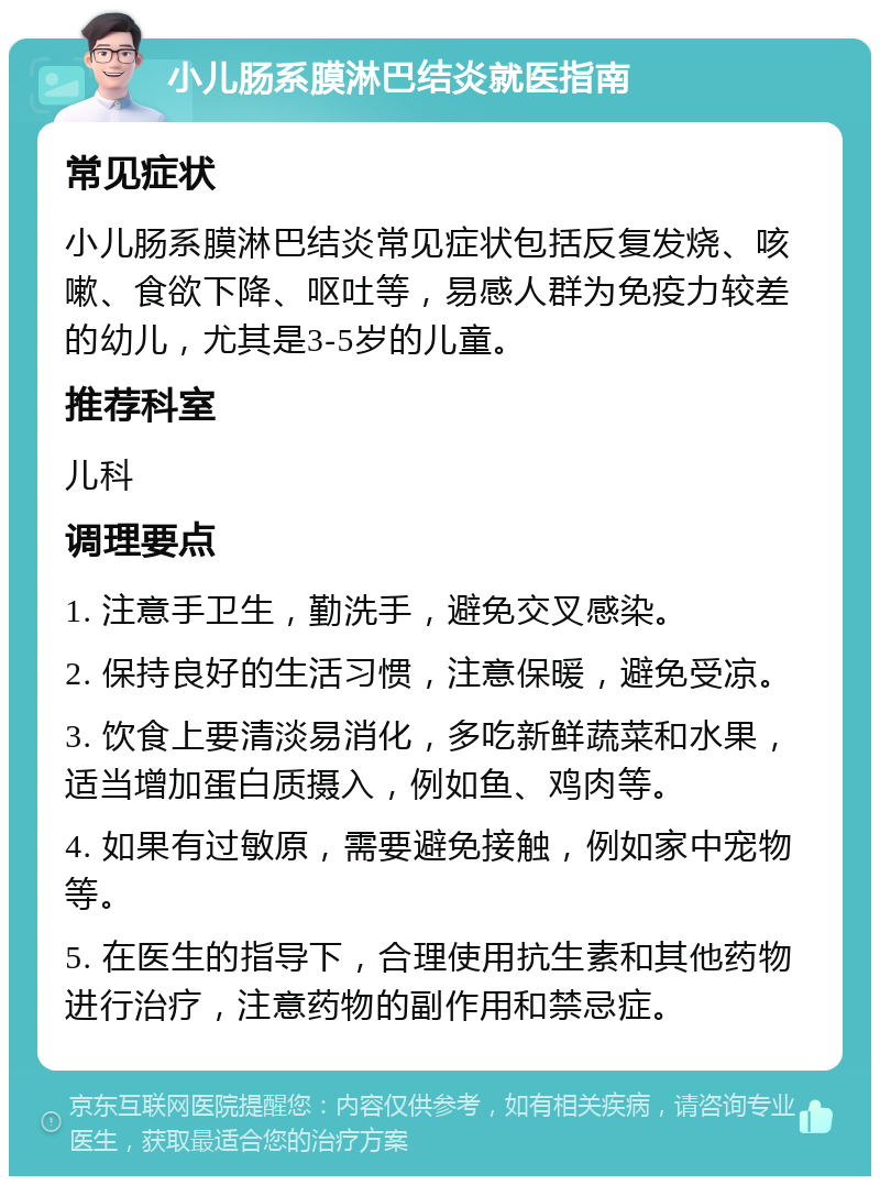 小儿肠系膜淋巴结炎就医指南 常见症状 小儿肠系膜淋巴结炎常见症状包括反复发烧、咳嗽、食欲下降、呕吐等，易感人群为免疫力较差的幼儿，尤其是3-5岁的儿童。 推荐科室 儿科 调理要点 1. 注意手卫生，勤洗手，避免交叉感染。 2. 保持良好的生活习惯，注意保暖，避免受凉。 3. 饮食上要清淡易消化，多吃新鲜蔬菜和水果，适当增加蛋白质摄入，例如鱼、鸡肉等。 4. 如果有过敏原，需要避免接触，例如家中宠物等。 5. 在医生的指导下，合理使用抗生素和其他药物进行治疗，注意药物的副作用和禁忌症。