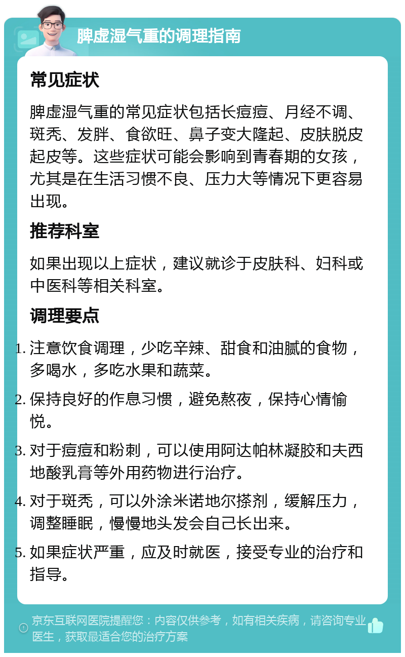 脾虚湿气重的调理指南 常见症状 脾虚湿气重的常见症状包括长痘痘、月经不调、斑秃、发胖、食欲旺、鼻子变大隆起、皮肤脱皮起皮等。这些症状可能会影响到青春期的女孩，尤其是在生活习惯不良、压力大等情况下更容易出现。 推荐科室 如果出现以上症状，建议就诊于皮肤科、妇科或中医科等相关科室。 调理要点 注意饮食调理，少吃辛辣、甜食和油腻的食物，多喝水，多吃水果和蔬菜。 保持良好的作息习惯，避免熬夜，保持心情愉悦。 对于痘痘和粉刺，可以使用阿达帕林凝胶和夫西地酸乳膏等外用药物进行治疗。 对于斑秃，可以外涂米诺地尔搽剂，缓解压力，调整睡眠，慢慢地头发会自己长出来。 如果症状严重，应及时就医，接受专业的治疗和指导。