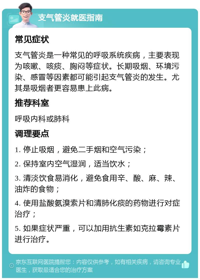 支气管炎就医指南 常见症状 支气管炎是一种常见的呼吸系统疾病，主要表现为咳嗽、咳痰、胸闷等症状。长期吸烟、环境污染、感冒等因素都可能引起支气管炎的发生。尤其是吸烟者更容易患上此病。 推荐科室 呼吸内科或肺科 调理要点 1. 停止吸烟，避免二手烟和空气污染； 2. 保持室内空气湿润，适当饮水； 3. 清淡饮食易消化，避免食用辛、酸、麻、辣、油炸的食物； 4. 使用盐酸氨溴索片和清肺化痰的药物进行对症治疗； 5. 如果症状严重，可以加用抗生素如克拉霉素片进行治疗。