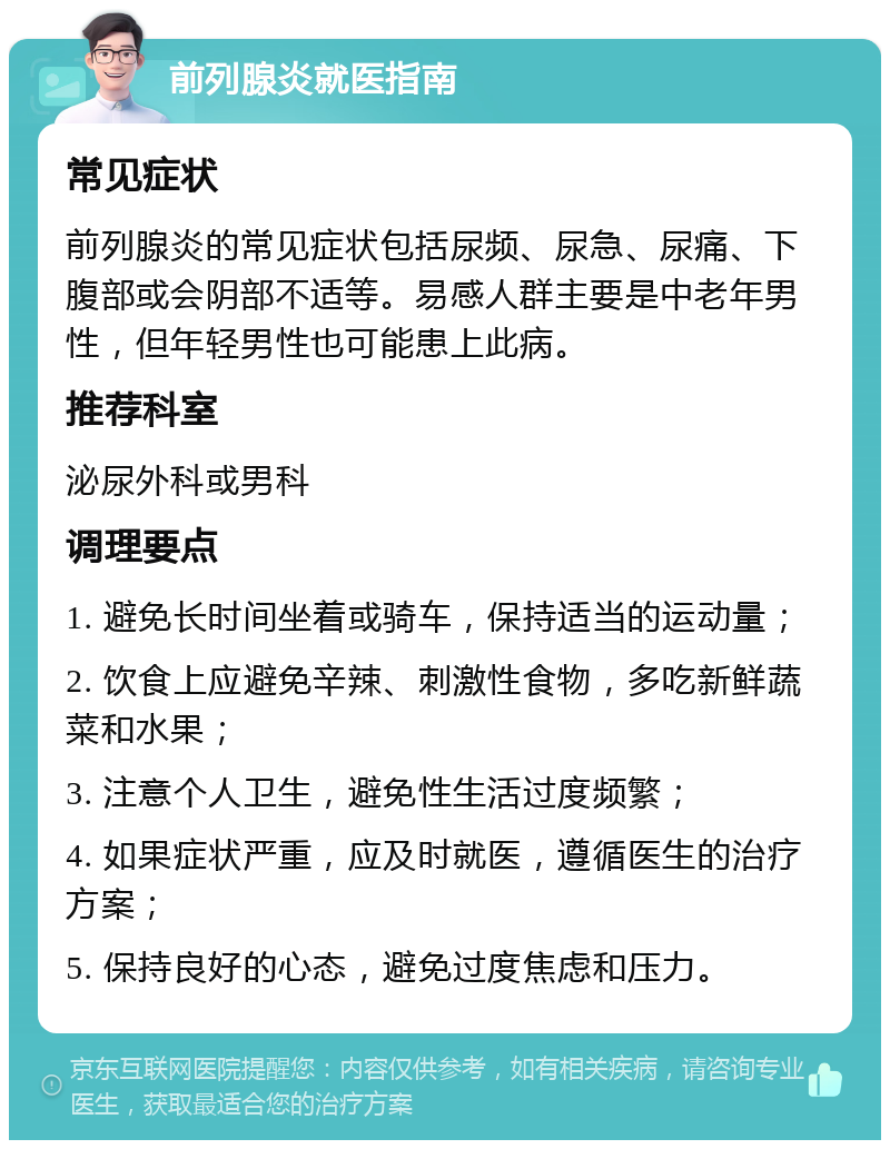 前列腺炎就医指南 常见症状 前列腺炎的常见症状包括尿频、尿急、尿痛、下腹部或会阴部不适等。易感人群主要是中老年男性，但年轻男性也可能患上此病。 推荐科室 泌尿外科或男科 调理要点 1. 避免长时间坐着或骑车，保持适当的运动量； 2. 饮食上应避免辛辣、刺激性食物，多吃新鲜蔬菜和水果； 3. 注意个人卫生，避免性生活过度频繁； 4. 如果症状严重，应及时就医，遵循医生的治疗方案； 5. 保持良好的心态，避免过度焦虑和压力。