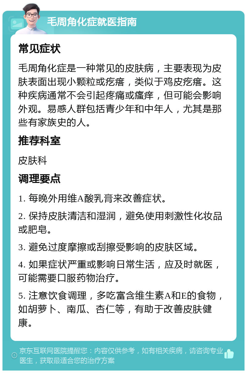 毛周角化症就医指南 常见症状 毛周角化症是一种常见的皮肤病，主要表现为皮肤表面出现小颗粒或疙瘩，类似于鸡皮疙瘩。这种疾病通常不会引起疼痛或瘙痒，但可能会影响外观。易感人群包括青少年和中年人，尤其是那些有家族史的人。 推荐科室 皮肤科 调理要点 1. 每晚外用维A酸乳膏来改善症状。 2. 保持皮肤清洁和湿润，避免使用刺激性化妆品或肥皂。 3. 避免过度摩擦或刮擦受影响的皮肤区域。 4. 如果症状严重或影响日常生活，应及时就医，可能需要口服药物治疗。 5. 注意饮食调理，多吃富含维生素A和E的食物，如胡萝卜、南瓜、杏仁等，有助于改善皮肤健康。