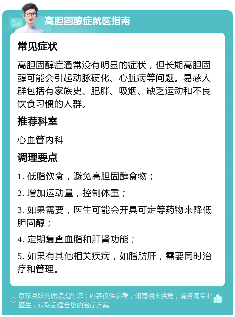 高胆固醇症就医指南 常见症状 高胆固醇症通常没有明显的症状，但长期高胆固醇可能会引起动脉硬化、心脏病等问题。易感人群包括有家族史、肥胖、吸烟、缺乏运动和不良饮食习惯的人群。 推荐科室 心血管内科 调理要点 1. 低脂饮食，避免高胆固醇食物； 2. 增加运动量，控制体重； 3. 如果需要，医生可能会开具可定等药物来降低胆固醇； 4. 定期复查血脂和肝肾功能； 5. 如果有其他相关疾病，如脂肪肝，需要同时治疗和管理。