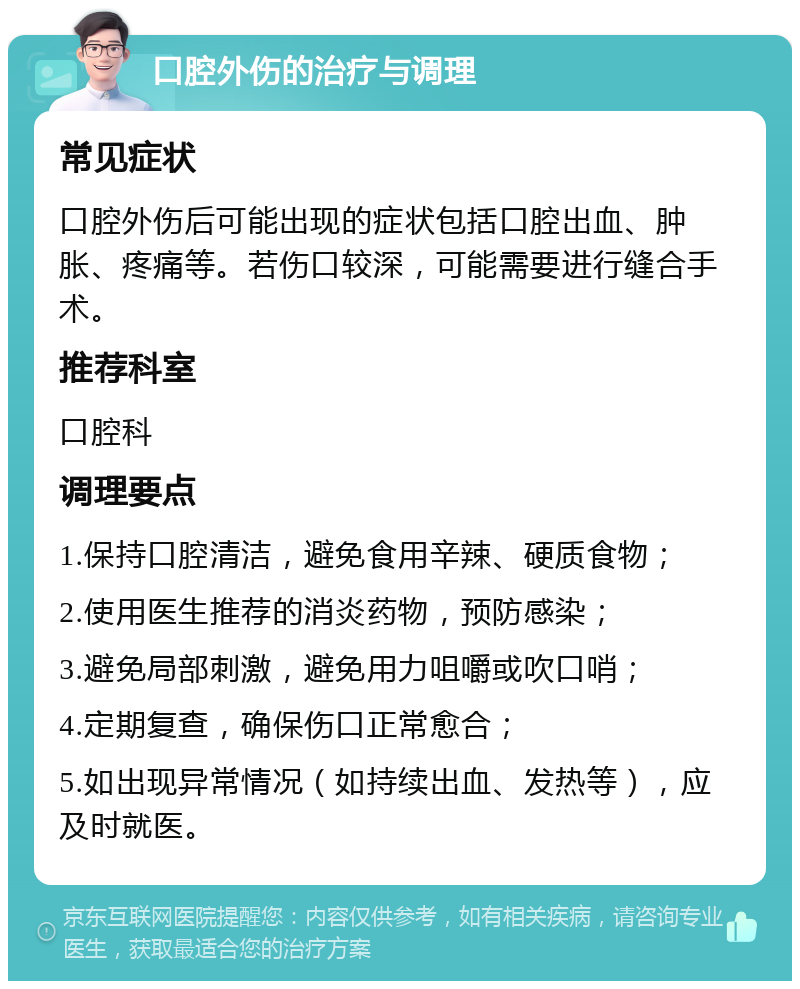 口腔外伤的治疗与调理 常见症状 口腔外伤后可能出现的症状包括口腔出血、肿胀、疼痛等。若伤口较深，可能需要进行缝合手术。 推荐科室 口腔科 调理要点 1.保持口腔清洁，避免食用辛辣、硬质食物； 2.使用医生推荐的消炎药物，预防感染； 3.避免局部刺激，避免用力咀嚼或吹口哨； 4.定期复查，确保伤口正常愈合； 5.如出现异常情况（如持续出血、发热等），应及时就医。