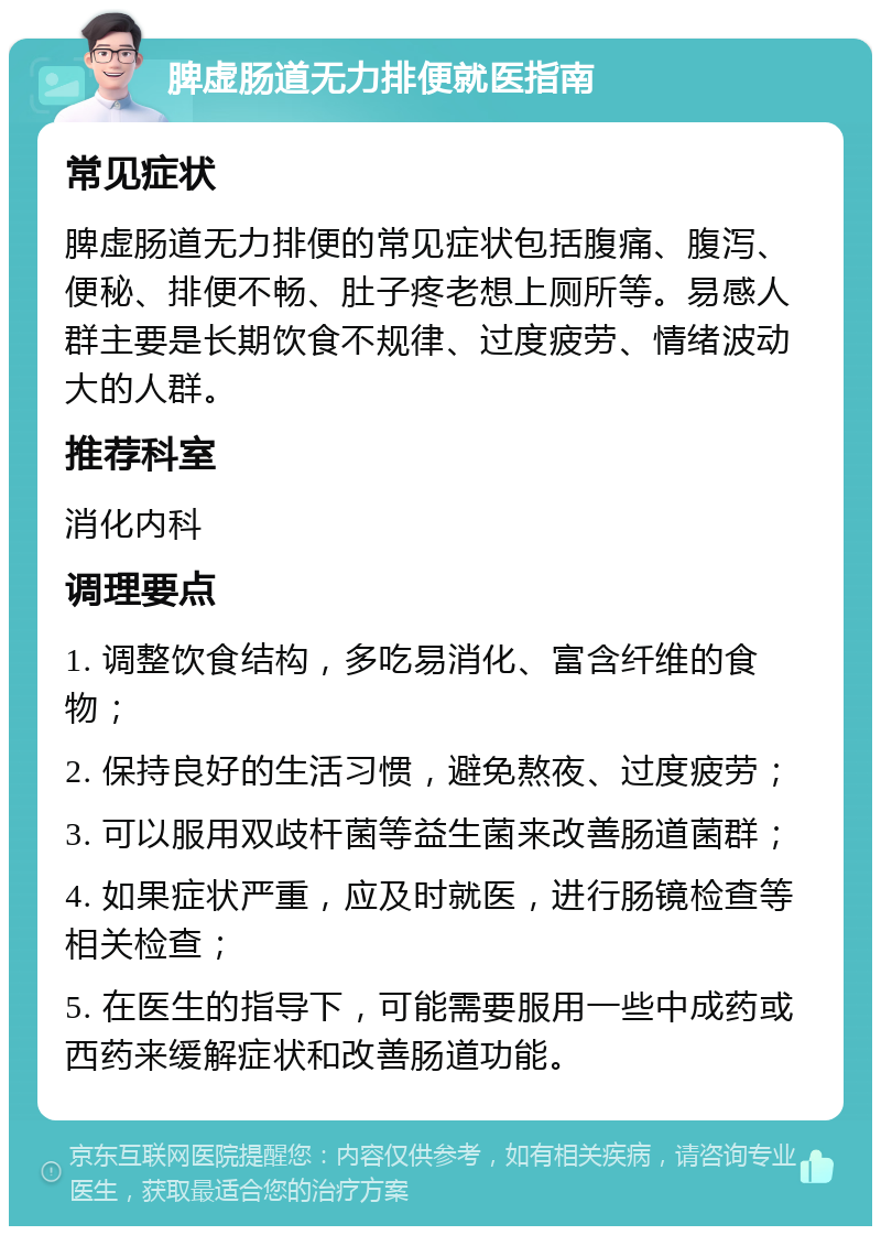 脾虚肠道无力排便就医指南 常见症状 脾虚肠道无力排便的常见症状包括腹痛、腹泻、便秘、排便不畅、肚子疼老想上厕所等。易感人群主要是长期饮食不规律、过度疲劳、情绪波动大的人群。 推荐科室 消化内科 调理要点 1. 调整饮食结构，多吃易消化、富含纤维的食物； 2. 保持良好的生活习惯，避免熬夜、过度疲劳； 3. 可以服用双歧杆菌等益生菌来改善肠道菌群； 4. 如果症状严重，应及时就医，进行肠镜检查等相关检查； 5. 在医生的指导下，可能需要服用一些中成药或西药来缓解症状和改善肠道功能。