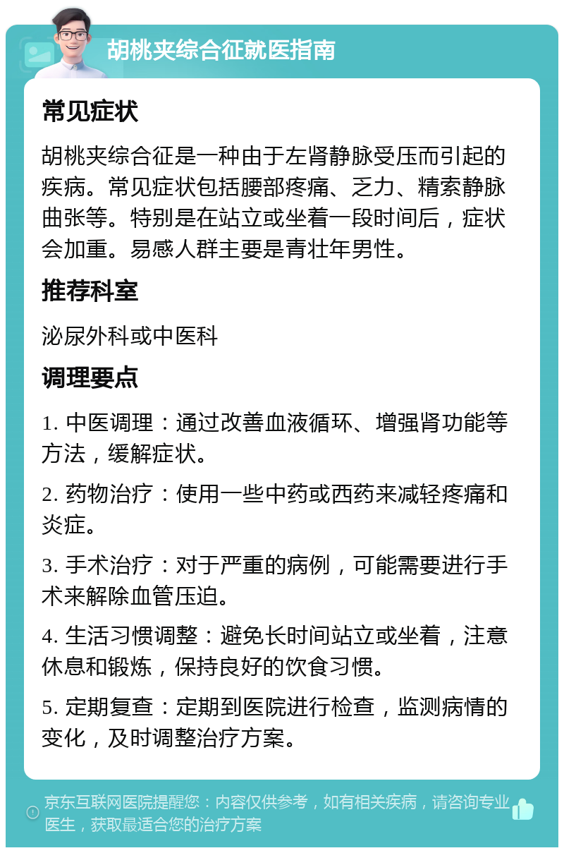 胡桃夹综合征就医指南 常见症状 胡桃夹综合征是一种由于左肾静脉受压而引起的疾病。常见症状包括腰部疼痛、乏力、精索静脉曲张等。特别是在站立或坐着一段时间后，症状会加重。易感人群主要是青壮年男性。 推荐科室 泌尿外科或中医科 调理要点 1. 中医调理：通过改善血液循环、增强肾功能等方法，缓解症状。 2. 药物治疗：使用一些中药或西药来减轻疼痛和炎症。 3. 手术治疗：对于严重的病例，可能需要进行手术来解除血管压迫。 4. 生活习惯调整：避免长时间站立或坐着，注意休息和锻炼，保持良好的饮食习惯。 5. 定期复查：定期到医院进行检查，监测病情的变化，及时调整治疗方案。