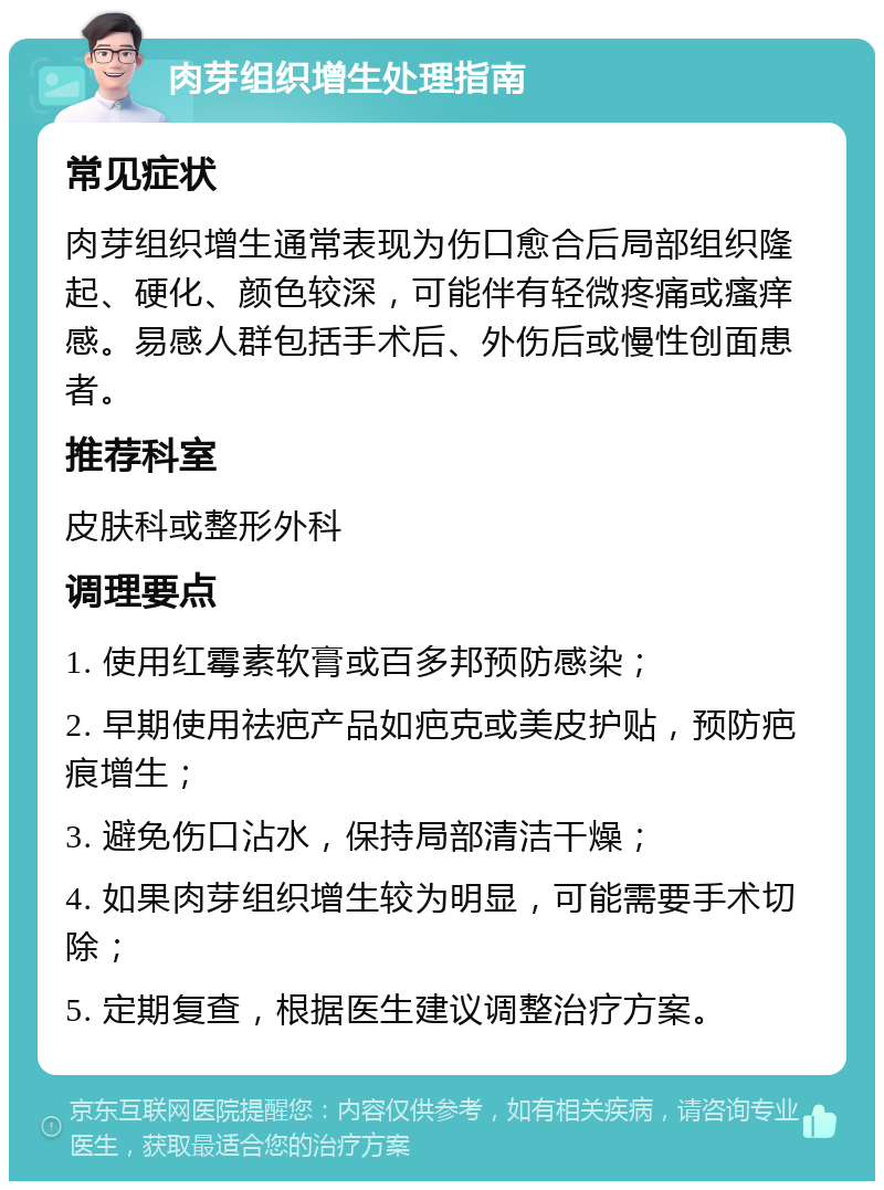 肉芽组织增生处理指南 常见症状 肉芽组织增生通常表现为伤口愈合后局部组织隆起、硬化、颜色较深，可能伴有轻微疼痛或瘙痒感。易感人群包括手术后、外伤后或慢性创面患者。 推荐科室 皮肤科或整形外科 调理要点 1. 使用红霉素软膏或百多邦预防感染； 2. 早期使用祛疤产品如疤克或美皮护贴，预防疤痕增生； 3. 避免伤口沾水，保持局部清洁干燥； 4. 如果肉芽组织增生较为明显，可能需要手术切除； 5. 定期复查，根据医生建议调整治疗方案。