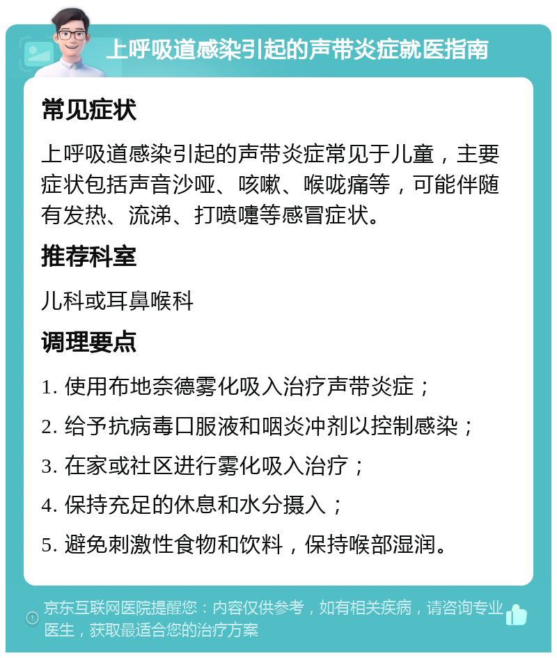 上呼吸道感染引起的声带炎症就医指南 常见症状 上呼吸道感染引起的声带炎症常见于儿童，主要症状包括声音沙哑、咳嗽、喉咙痛等，可能伴随有发热、流涕、打喷嚏等感冒症状。 推荐科室 儿科或耳鼻喉科 调理要点 1. 使用布地奈德雾化吸入治疗声带炎症； 2. 给予抗病毒口服液和咽炎冲剂以控制感染； 3. 在家或社区进行雾化吸入治疗； 4. 保持充足的休息和水分摄入； 5. 避免刺激性食物和饮料，保持喉部湿润。